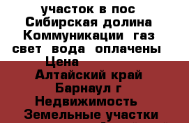 участок в пос. Сибирская долина. Коммуникации (газ, свет, вода) оплачены › Цена ­ 760 000 - Алтайский край, Барнаул г. Недвижимость » Земельные участки продажа   . Алтайский край